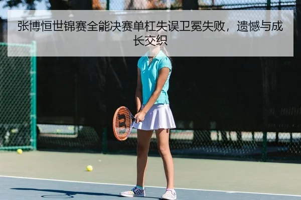 张博恒世锦赛全能决赛单杠失误卫冕失败，遗憾与成长交织